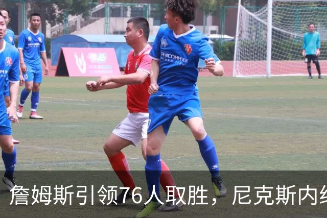 詹姆斯引领76人取胜，尼克斯内线遭重创